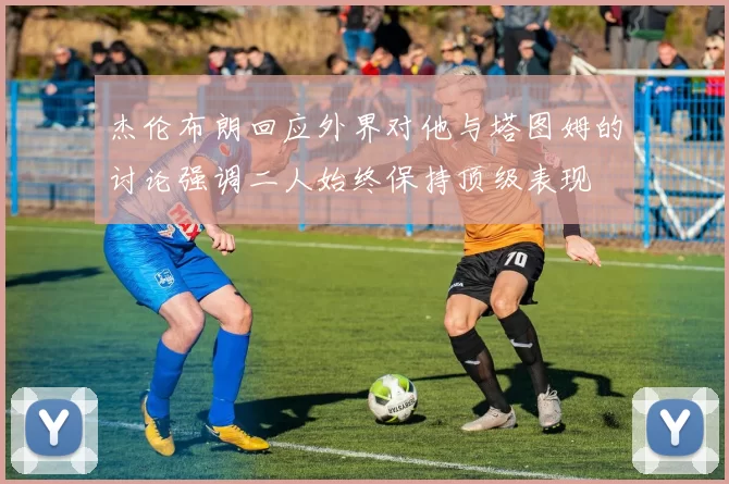 杰伦布朗回应外界对他与塔图姆的讨论强调二人始终保持顶级表现