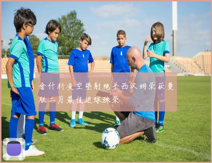 舍什科凌空垫射绝平西汉姆荣获曼联二月最佳进球殊荣