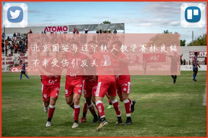 北京国安与辽宁铁人教学赛林良铭不幸受伤引发关注