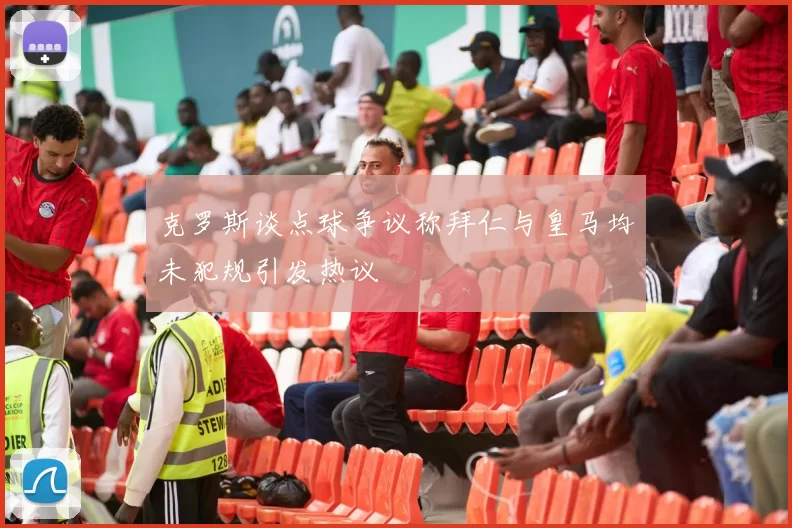 克罗斯谈点球争议称拜仁与皇马均未犯规引发热议