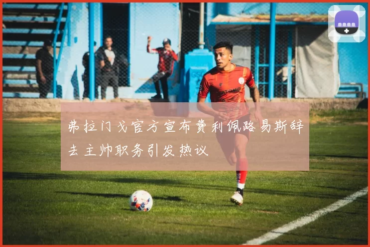 弗拉门戈官方宣布费利佩路易斯辞去主帅职务引发热议