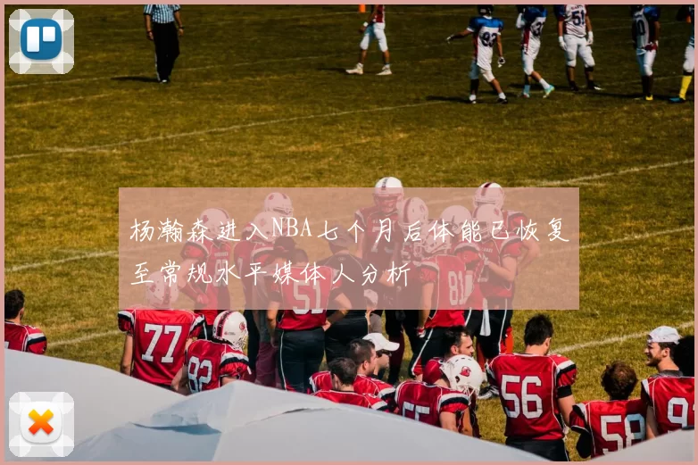 杨瀚森进入NBA七个月后体能已恢复至常规水平媒体人分析