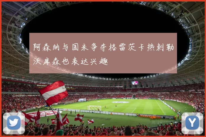 阿森纳与国米争夺格雷茨卡热刺勒沃库森也表达兴趣