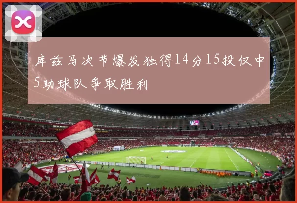 库兹马次节爆发独得14分15投仅中5助球队争取胜利