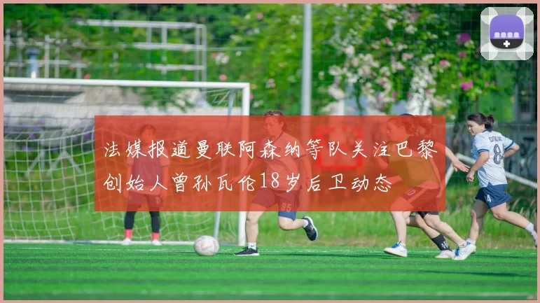 法媒报道曼联阿森纳等队关注巴黎创始人曾孙瓦伦18岁后卫动态