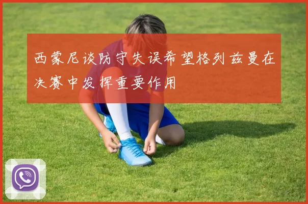 西蒙尼谈防守失误希望格列兹曼在决赛中发挥重要作用
