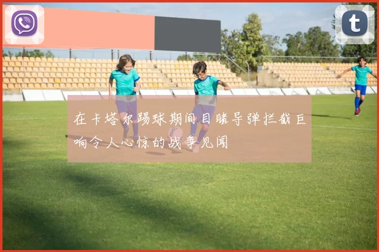 在卡塔尔踢球期间目睹导弹拦截巨响令人心惊的战争见闻