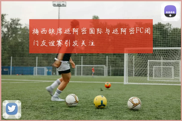梅西缺席迈阿密国际与迈阿密FC闭门友谊赛引发关注