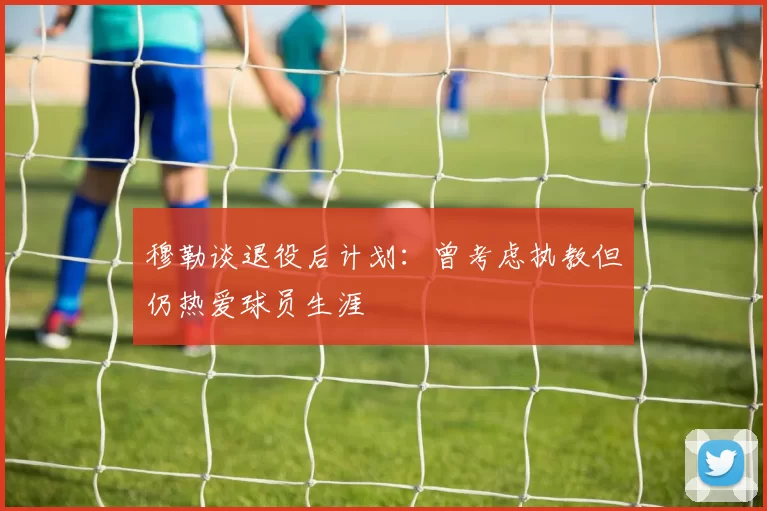 穆勒谈退役后计划：曾考虑执教但仍热爱球员生涯