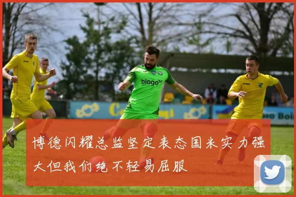 博德闪耀总监坚定表态国米实力强大但我们绝不轻易屈服