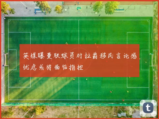 英媒曝曼联球员对拉爵移民言论感忧虑或将面临指控