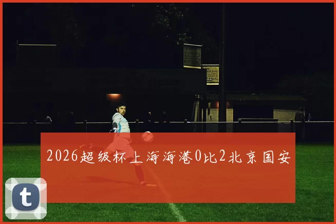 2026超级杯上海海港0比2北京国安