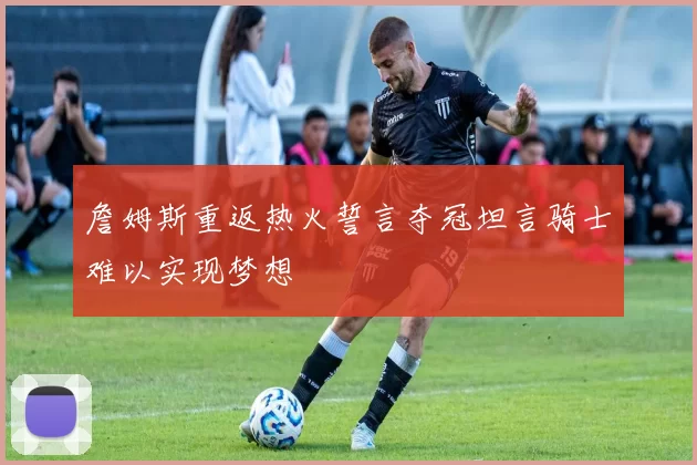詹姆斯重返热火誓言夺冠坦言骑士难以实现梦想