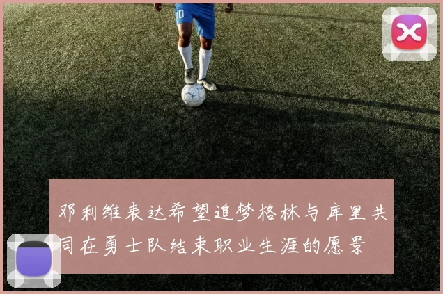 邓利维表达希望追梦格林与库里共同在勇士队结束职业生涯的愿景