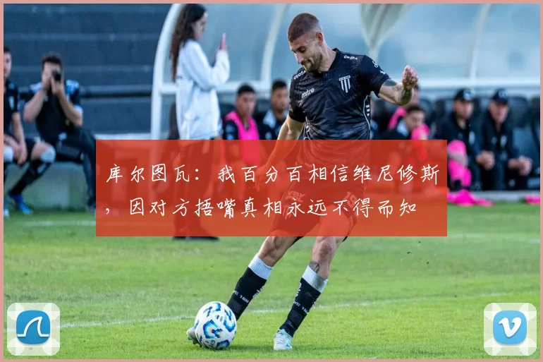 库尔图瓦：我百分百相信维尼修斯，因对方捂嘴真相永远不得而知