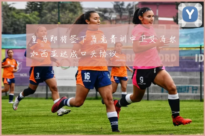 皇马即将签下马竞青训中卫艾马尔加西亚达成口头协议