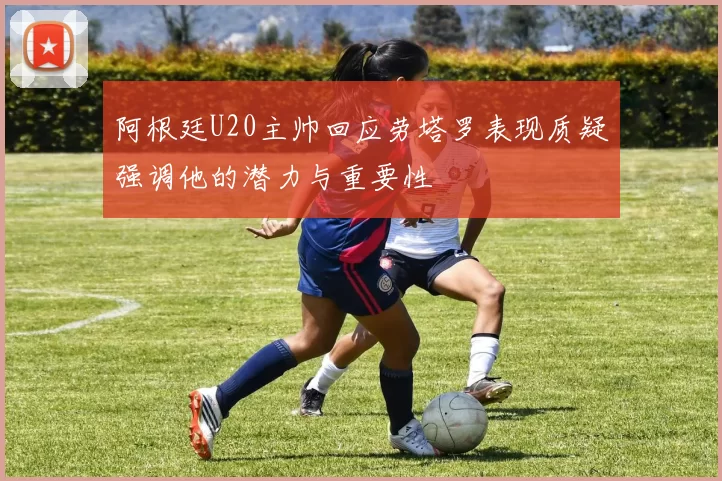 阿根廷U20主帅回应劳塔罗表现质疑强调他的潜力与重要性