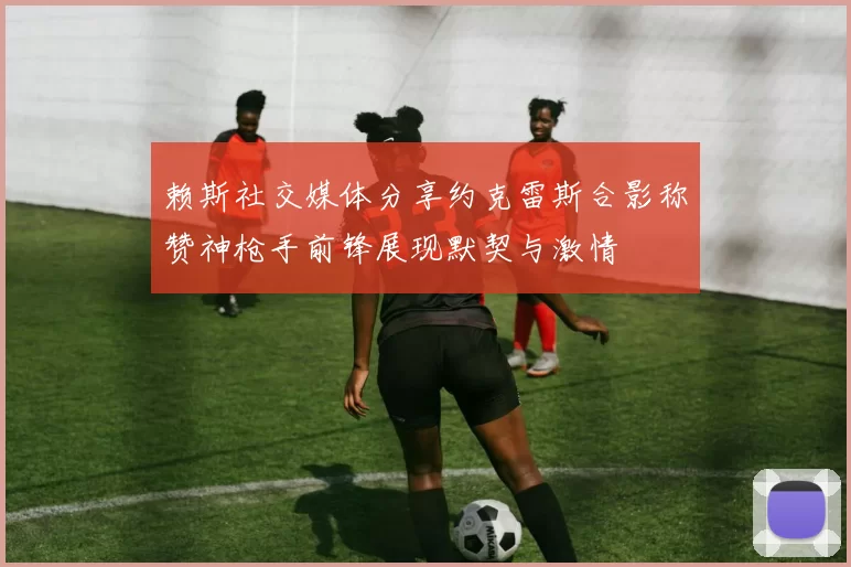 赖斯社交媒体分享约克雷斯合影称赞神枪手前锋展现默契与激情