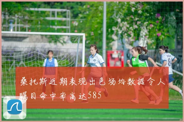 桑托斯近期表现出色场均数据令人瞩目命中率高达585